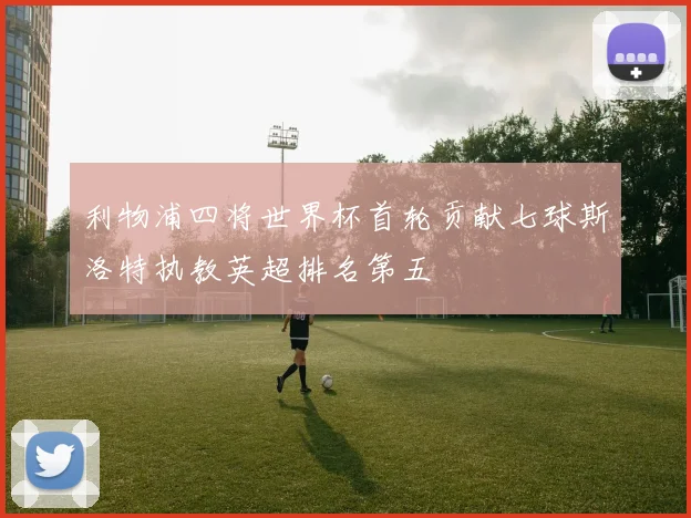 利物浦四将世界杯首轮贡献七球斯洛特执教英超排名第五