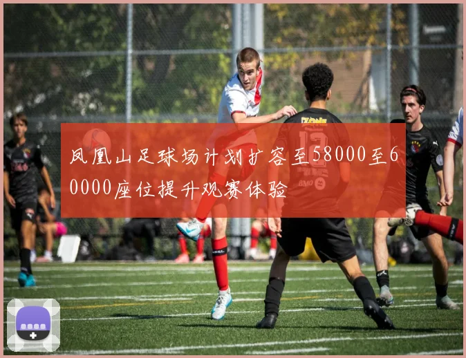 凤凰山足球场计划扩容至58000至60000座位提升观赛体验