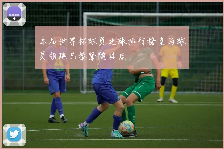 本届世界杯球员进球排行榜皇马球员领跑巴黎紧随其后