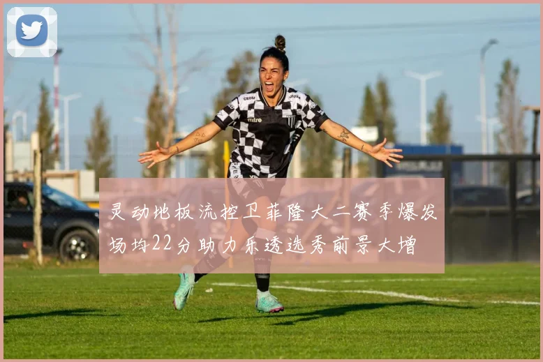 灵动地板流控卫菲隆大二赛季爆发场均22分助力乐透选秀前景大增