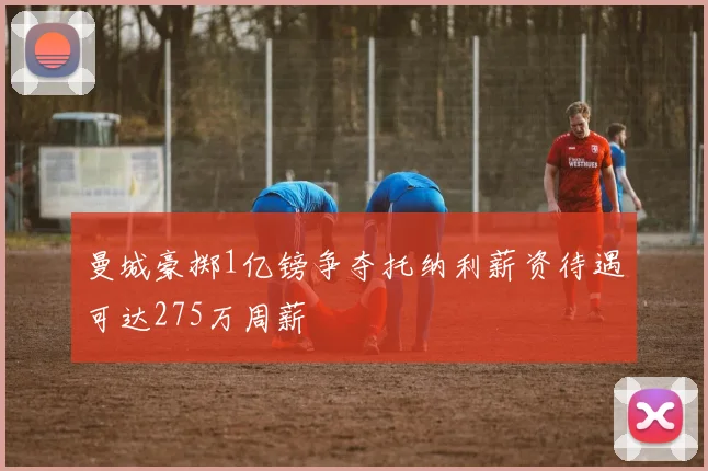 曼城豪掷1亿镑争夺托纳利薪资待遇可达275万周薪