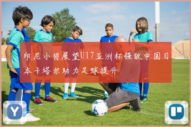 印尼小将展望U17亚洲杯强敌中国日本卡塔尔助力足球提升