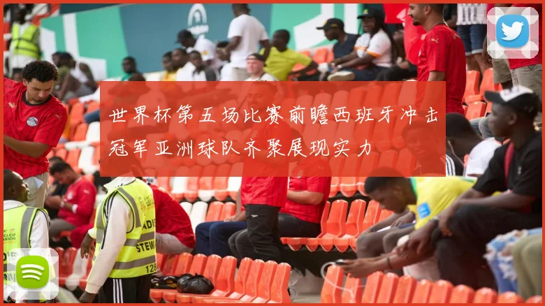世界杯第五场比赛前瞻西班牙冲击冠军亚洲球队齐聚展现实力