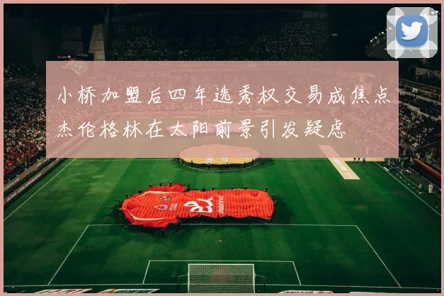 小桥加盟后四年选秀权交易成焦点杰伦格林在太阳前景引发疑虑