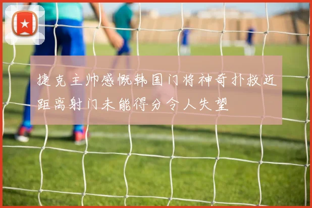 捷克主帅感慨韩国门将神奇扑救近距离射门未能得分令人失望