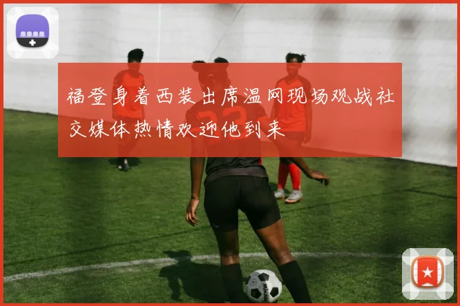 福登身着西装出席温网现场观战社交媒体热情欢迎他到来