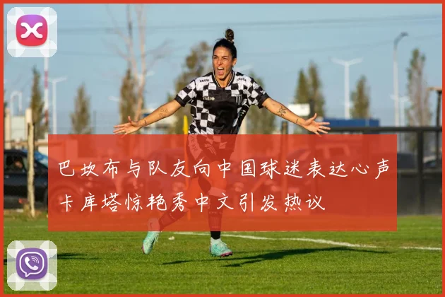 巴坎布与队友向中国球迷表达心声卡库塔惊艳秀中文引发热议