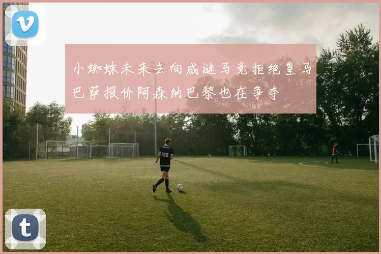 小蜘蛛未来去向成谜马竞拒绝皇马巴萨报价阿森纳巴黎也在争夺