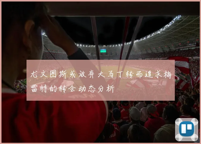尤文图斯或放弃大马丁转而追求梅雷特的转会动态分析